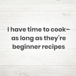 I have time to cook– as long as they’re beginner recipes